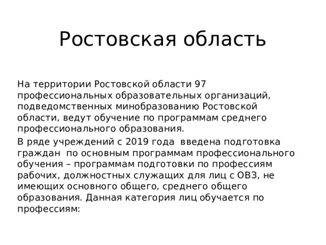 Ростовская область На территории Ростовской области 97 профессиональных образовательных организаций, подведомственных минобразованию Ростовской области, ведут обучение по программам среднего профессионального образования. В ряде учреждений с 2019 года введена подготовка граждан по основным программам профессионального обучения – программам подготовки по профессиям рабочих, должностных служащих для лиц с ОВЗ, не имеющих основного общего, среднего общего образования. Данная категория лиц обучается по профессиям: 