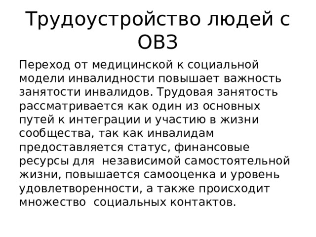 Трудоустройство людей с ОВЗ Переход от медицинской к социальной модели инвалидности повышает важность занятости инвалидов. Трудовая занятость рассматривается как один из основных путей к интеграции и участию в жизни сообщества, так как инвалидам предоставляется статус, финансовые ресурсы для независимой самостоятельной жизни, повышается самооценка и уровень удовлетворенности, а также происходит множество социальных контактов. 