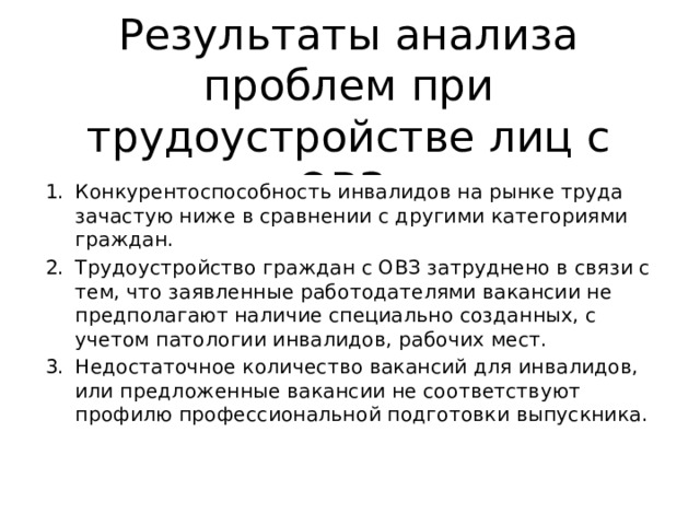 Результаты анализа проблем при трудоустройстве лиц с ОВЗ Конкурентоспособность инвалидов на рынке труда зачастую ниже в сравнении с другими категориями граждан. Трудоустройство граждан с ОВЗ затруднено в связи с тем, что заявленные работодателями вакансии не предполагают наличие специально созданных, с учетом патологии инвалидов, рабочих мест. Недостаточное количество вакансий для инвалидов, или предложенные вакансии не соответствуют профилю профессиональной подготовки выпускника. 