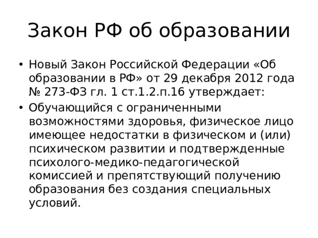 Закон РФ об образовании Новый Закон Российской Федерации «Об образовании в РФ» от 29 декабря 2012 года № 273-ФЗ гл. 1 ст.1.2.п.16 утверждает: Обучающийся с ограниченными возможностями здоровья, физическое лицо имеющее недостатки в физическом и (или) психическом развитии и подтвержденные психолого-медико-педагогической комиссией и препятствующий получению образования без создания специальных условий. 