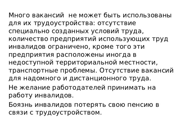Много вакансий не может быть использованы для их трудоустройства: отсутствие специально созданных условий труда, количество предприятий использующих труд инвалидов ограничено, кроме того эти предприятия расположены иногда в недоступной территориальной местности, транспортные проблемы. Отсутствие вакансий для надомного и дистанционного труда. Не желание работодателей принимать на работу инвалидов. Боязнь инвалидов потерять свою пенсию в связи с трудоустройством. 