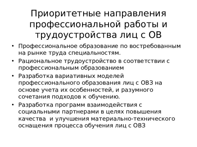Приоритетные направления профессиональной работы и трудоустройства лиц с ОВ Профессиональное образование по востребованным на рынке труда специальностям. Рациональное трудоустройство в соответствии с профессиональным образованием Разработка вариативных моделей профессионального образования лиц с ОВЗ на основе учета их особенностей, и разумного сочетания подходов к обучению. Разработка программ взаимодействия с социальными партнерами в целях повышения качества и улучшения материально-технического оснащения процесса обучения лиц с ОВЗ 