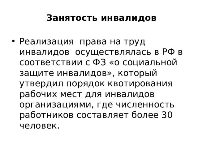 Занятость инвалидов   Реализация права на труд инвалидов осуществлялась в РФ в соответствии с ФЗ «о социальной защите инвалидов», который утвердил порядок квотирования рабочих мест для инвалидов организациями, где численность работников составляет более 30 человек. 