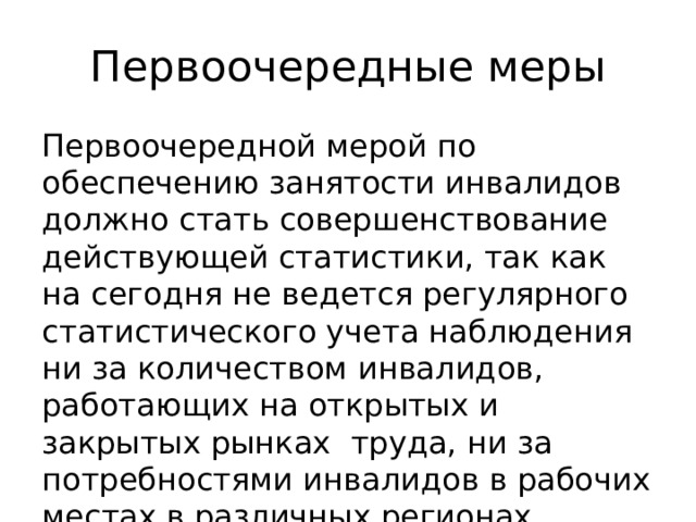 Первоочередные меры Первоочередной мерой по обеспечению занятости инвалидов должно стать совершенствование действующей статистики, так как на сегодня не ведется регулярного статистического учета наблюдения ни за количеством инвалидов, работающих на открытых и закрытых рынках труда, ни за потребностями инвалидов в рабочих местах в различных регионах страны. 