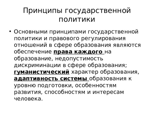 Принципы государственной политики Основными принципами государственной политики и правового регулирования отношений в сфере образования являются обеспечение права каждого на образование, недопустимость дискриминации в сфере образования; гуманистический характер образования, адаптивность системы образования к уровню подготовки, особенностям развития, способностям и интересам человека. 