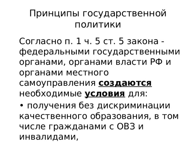 Принципы государственной политики  Согласно п. 1 ч. 5 ст. 5 закона - федеральными государственными органами, органами власти РФ и органами местного самоуправления создаются необходимые условия для:  • получения без дискриминации качественного образования, в том числе гражданами с ОВЗ и инвалидами, 