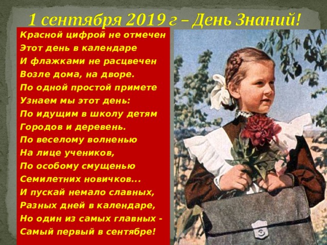 Красной цифрой не отмечен Этот день в календаре И флажками не расцвечен Возле дома, на дворе. По одной простой примете Узнаем мы этот день: По идущим в школу детям Городов и деревень. По веселому волненью На лице учеников, По особому смущенью Семилетних новичков... И пускай немало славных, Разных дней в календаре, Но один из самых главных - Самый первый в сентябре!  