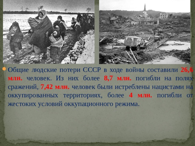 Общие людские потери СССР в ходе войны составили 26,6 млн. человек. Из них более 8,7 млн.  погибли на полях сражений, 7,42 млн. человек были истреблены нацистами на оккупированных территориях, более 4 млн. погибли от жестоких условий оккупационного режима.  