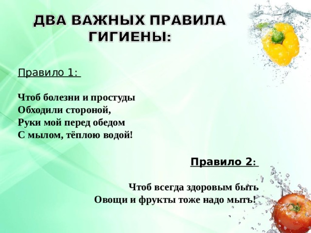 Правило 1:  Чтоб болезни и простуды Обходили стороной, Руки мой перед обедом С мылом, тёплою водой! Правило 2 :    Чтоб всегда здоровым быть Овощи и фрукты тоже надо мыть! 