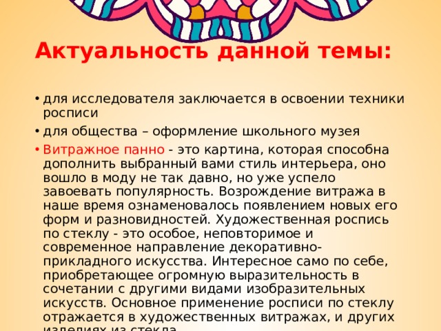 Актуальность данной темы: для исследователя заключается в освоении техники росписи для общества – оформление школьного музея Витражное панно  - это картина, которая способна дополнить выбранный вами стиль интерьера, оно вошло в моду не так давно, но уже успело завоевать популярность. Возрождение витража в наше время ознаменовалось появлением новых его форм и разновидностей. Художественная роспись по стеклу - это особое, неповторимое и современное направление декоративно-прикладного искусства. Интересное само по себе, приобретающее огромную выразительность в сочетании с другими видами изобразительных искусств. Основное применение росписи по стеклу отражается в художественных витражах, и других изделиях из стекла. 
