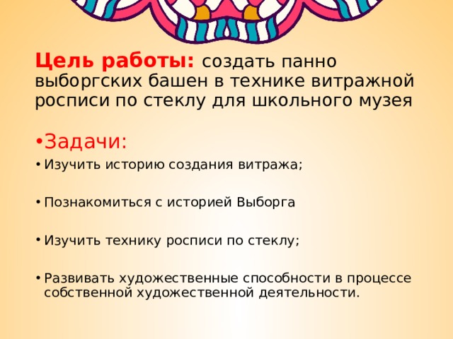Цель работы: создать панно выборгских башен в технике витражной росписи по стеклу для школьного музея Задачи:   Изучить историю создания витража; Познакомиться с историей Выборга Изучить технику росписи по стеклу; Развивать художественные способности в процессе собственной художественной деятельности. 