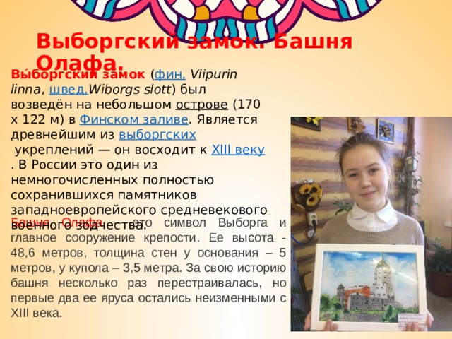 Выборгский замок. Башня Олафа. Вы́боргский за́мок   ( фин.   Viipurin linna ,  швед. Wiborgs slott ) был возведён на небольшом  острове  (170 х 122 м) в  Финском заливе . Является древнейшим из  выборгских  укреплений — он восходит к  XIII веку . В России это один из немногочисленных полностью сохранившихся памятников западноевропейского средневекового военного зодчества. Башня Олафа – это символ Выборга и главное сооружение крепости. Ее высота - 48,6 метров, толщина стен у основания – 5 метров, у купола – 3,5 метра. За свою историю башня несколько раз перестраивалась, но первые два ее яруса остались неизменными с XIII века. 