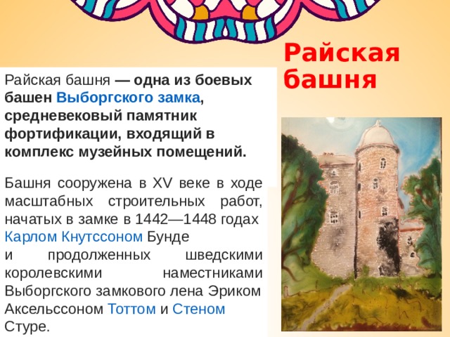 Райская башня Райская башня  — одна из боевых башен  Выборгского замка , средневековый памятник фортификации, входящий в комплекс музейных помещений.  Башня сооружена в XV веке в ходе масштабных строительных работ, начатых в замке в 1442—1448 годах  Карлом Кнутссоном Бунде   и продолженных шведскими королевскими наместниками Выборгского замкового лена  Эриком Аксельссоном  Тоттом  и  Стеном  Стуре . 