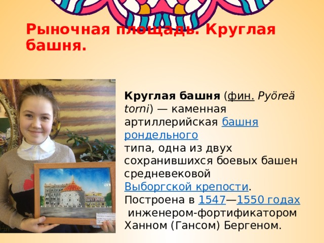 Рыночная площадь. Круглая башня. Круглая башня  ( фин.   Pyöreä torni ) — каменная артиллерийская  башня   рондельного   типа, одна из двух сохранившихся боевых башен средневековой  Выборгской крепости . Построена в  1547 — 1550 годах  инженером-фортификатором Ханном (Гансом) Бергеном. 