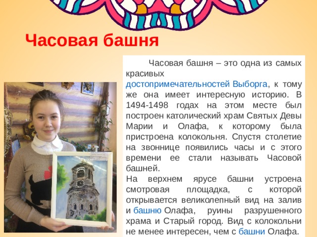 Часовая башня  Часовая башня – это одна из самых красивых достопримечательностей Выборга , к тому же она имеет интересную историю. В 1494-1498 годах на этом месте был построен католический храм Святых Девы Марии и Олафа, к которому была пристроена колокольня. Спустя столетие на звоннице появились часы и с этого времени ее стали называть Часовой башней. На верхнем ярусе башни устроена смотровая площадка, с которой открывается великолепный вид на залив и  башню Олафа , руины разрушенного храма и Старый город. Вид с колокольни не менее интересен, чем с  башни Олафа . 