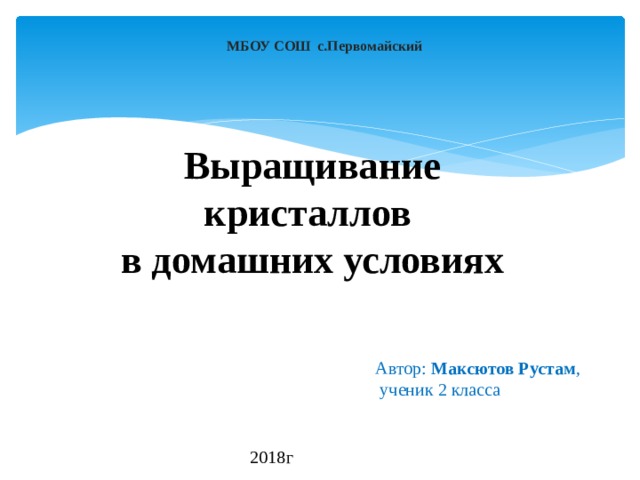 МБОУ СОШ с.Первомайский Выращивание кристаллов  в домашних условиях Автор: Максютов Рустам ,  ученик 2 класса 2018г 