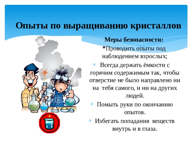  Опыты по выращиванию кристаллов  Меры безопасности:  * Проводить опыты под наблюдением взрослых; Всегда держать ёмкости с горячим содержимым так, чтобы отверстие не было направлено ни на тебя самого, и ни на других людей. Помыть руки по окончанию опытов. Избегать попадания веществ внутрь и в глаза. 
