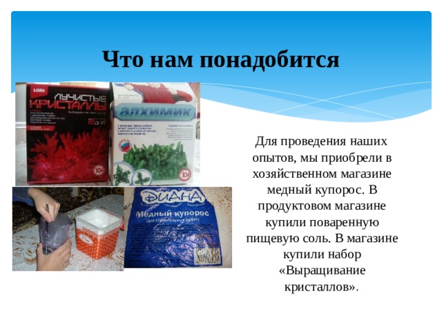 Что нам понадобится  Для проведения наших опытов, мы приобрели в хозяйственном магазине медный купорос. В продуктовом магазине купили поваренную пищевую соль. В магазине купили набор «Выращивание кристаллов» . 