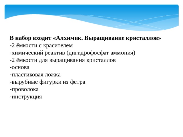  В набор входит «Алхимик. Выращивание кристаллов» -2 ёмкости с красителем -химический реактив (дигидрофосфат аммония) -2 ёмкости для выращивания кристаллов -основа -пластиковая ложка -вырубные фигурки из фетра -проволока -инструкция 