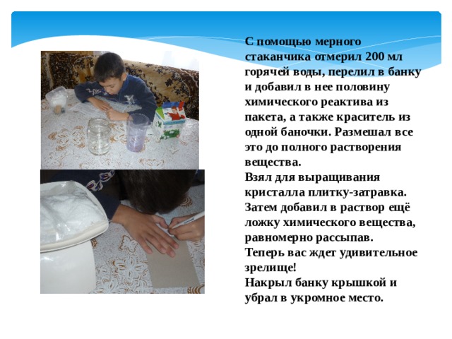 С помощью мерного стаканчика отмерил 200 мл горячей воды, перелил в банку и добавил в нее половину химического реактива из пакета, а также краситель из одной баночки. Размешал все это до полного растворения вещества. Взял для выращивания кристалла плитку-затравка. Затем добавил в раствор ещё ложку химического вещества, равномерно рассыпав. Теперь вас ждет удивительное зрелище! Накрыл банку крышкой и убрал в укромное место. 