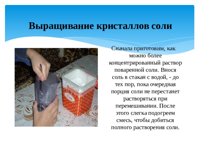 Выращивание кристаллов соли  Сначала приготовим, как можно более концентрированный раствор поваренной соли. Внося соль в стакан с водой, - до тех пор, пока очередная порция соли не перестанет растворяться при перемешивании. После этого слегка подогреем смесь, чтобы добиться полного растворения соли. 
