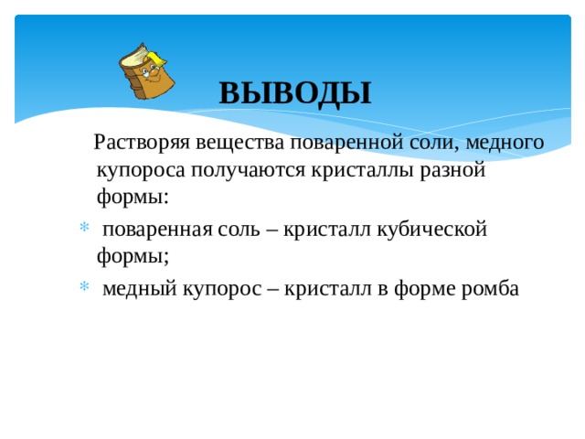 ВЫВОДЫ  Растворяя вещества поваренной соли, медного купороса получаются кристаллы разной формы:  поваренная соль – кристалл кубической формы;  медный купорос – кристалл в форме ромба 