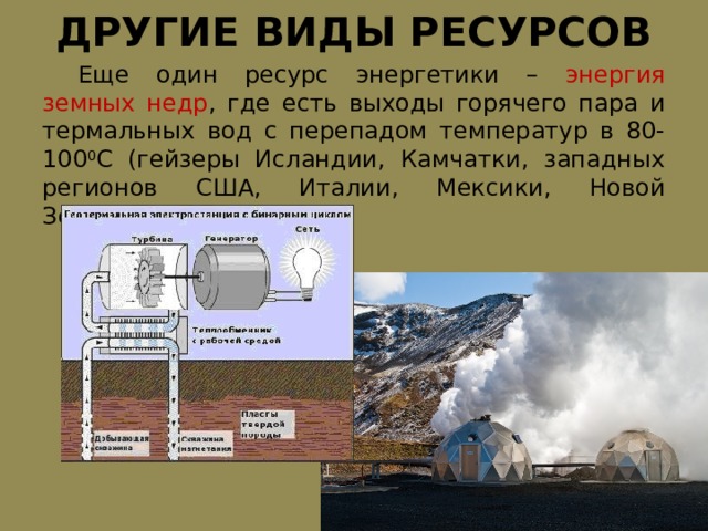 ДРУГИЕ ВИДЫ РЕСУРСОВ  Еще один ресурс энергетики – энергия земных недр , где есть выходы горячего пара и термальных вод с перепадом температур в 80-100 0 С (гейзеры Исландии, Камчатки, западных регионов США, Италии, Мексики, Новой Зеландии). 