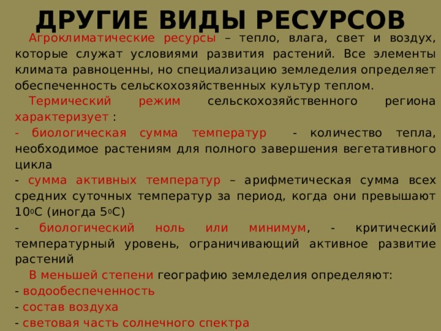 ДРУГИЕ ВИДЫ РЕСУРСОВ  Агроклиматические ресурсы – тепло, влага, свет и воздух, которые служат условиями развития растений. Все элементы климата равноценны, но специализацию земледелия определяет обеспеченность сельскохозяйственных культур теплом.  Термический режим сельскохозяйственного региона характеризует : - биологическая сумма температур - количество тепла, необходимое растениям для полного завершения вегетативного цикла - сумма активных температур – арифметическая сумма всех средних суточных температур за период, когда они превышают 10 0 С (иногда 5 0 С) - биологический ноль или минимум , - критический температурный уровень, ограничивающий активное развитие растений  В меньшей степени географию земледелия определяют: - водообеспеченность - состав воздуха - световая часть солнечного спектра 