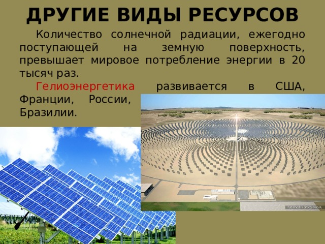 ДРУГИЕ ВИДЫ РЕСУРСОВ  Количество солнечной радиации, ежегодно поступающей на земную поверхность, превышает мировое потребление энергии в 20 тысяч раз.  Гелиоэнергетика развивается в США, Франции, России, Японии, Италии, Индии, Бразилии. 