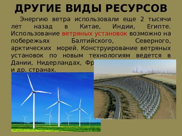 ДРУГИЕ ВИДЫ РЕСУРСОВ  Энергию ветра использовали еще 2 тысячи лет назад в Китае, Индии, Египте. Использование ветряных установок возможно на побережьях Балтийского, Северного, арктических морей. Конструирование ветряных установок по новым технологиям ведется в Дании, Нидерландах, Франции, Германии, США и др. странах. 