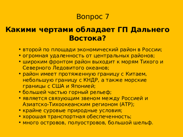 Вопрос 7 Какими чертами обладает ГП Дальнего Востока? второй по площади экономический район в России; огромная удаленность от центральных районов; широким фронтом район выходит к морям Тихого и Северного Ледовитого океанов; район имеет протяженную границу с Китаем, небольшую границу с КНДР, а также морские границы с США и Японией; большей частью горный рельеф; является связующим звеном между Россией и Азиатско-Тихоокеанским регионом (АТР); крайне суровые природные условия; хорошая транспортная обеспеченность; много островов, полуостровов, большой шельф. 