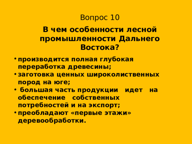 Вопрос 10 В чем особенности лесной промышленности Дальнего Востока? производится полная глубокая переработка древесины; заготовка ценных широколиственных пород на юге;  большая часть продукции идет на обеспечение собственных потребностей и на экспорт; преобладают «первые этажи» деревообработки. 