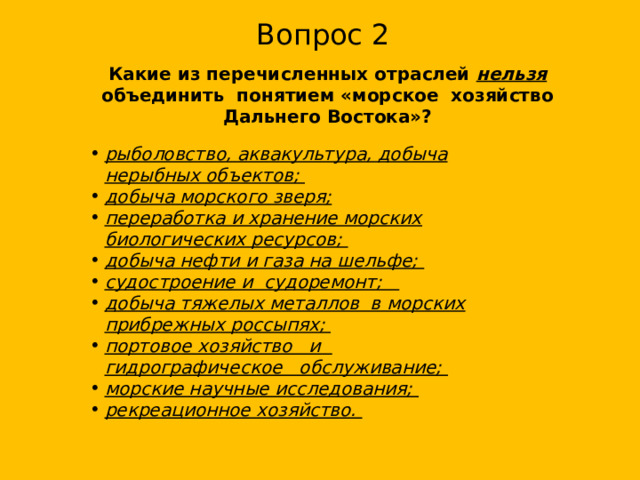 Вопрос 2 Какие из перечисленных отраслей нельзя объединить понятием «морское хозяйство Дальнего Востока»?  рыболовство, аквакультура, добыча нерыбных объектов; добыча морского зверя; переработка и хранение морских биологических ресурсов; добыча нефти и газа на шельфе; судостроение и судоремонт; добыча тяжелых металлов в морских прибрежных россыпях; портовое хо­зяйство и гидрографическое обслуживание; морские научные исследования; рекреацион­ное хозяйство. 