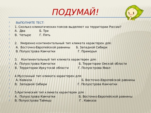 Подумай!  ВЫПОЛНИТЕ ТЕСТ: 1. Сколько климатических поясов выделяют на территории России? А. Два Б. Три В. Четыре Г. Пять   2. Умеренно континентальный тип климата характерен для:  А. Восточно-Европейской равнины Б. Западной Сибири  В. Полуострова Камчатки Г. Приморья   3. Континентальный тип климата характерен для: А. Полуострова Камчатки Б. Территории Омской области В. Территории Иркутской области Г. Полуострова Ямал   4.Муссонный тип климата характерен для:   А. Кавказа Б. Восточно-Европейской равнины В. Западной Сибири Г. Полуострова Камчатки   5.Арктический тип климата характерен для : А. Полуострова Камчатки Б. Восточно-Европейской равнины В. Полуострова Таймыр Г . Кавказа 
