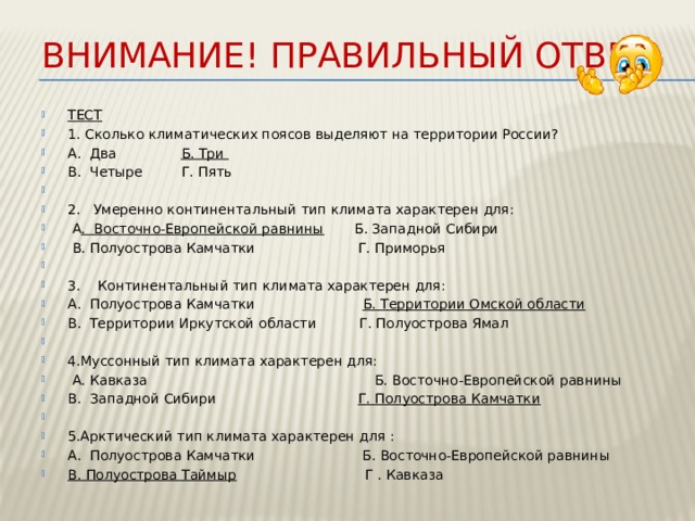Внимание! Правильный ответ ТЕСТ 1. Сколько климатических поясов выделяют на территории России? А. Два Б. Три В. Четыре Г. Пять   2. Умеренно континентальный тип климата характерен для:  А . Восточно-Европейской равнины Б. Западной Сибири  В. Полуострова Камчатки Г. Приморья   3. Континентальный тип климата характерен для: А. Полуострова Камчатки Б. Территории Омской области В. Территории Иркутской области Г. Полуострова Ямал   4.Муссонный тип климата характерен для:   А. Кавказа Б. Восточно-Европейской равнины В. Западной Сибири Г. Полуострова Камчатки    5.Арктический тип климата характерен для : А. Полуострова Камчатки Б. Восточно-Европейской равнины В. Полуострова Таймыр Г . Кавказа 