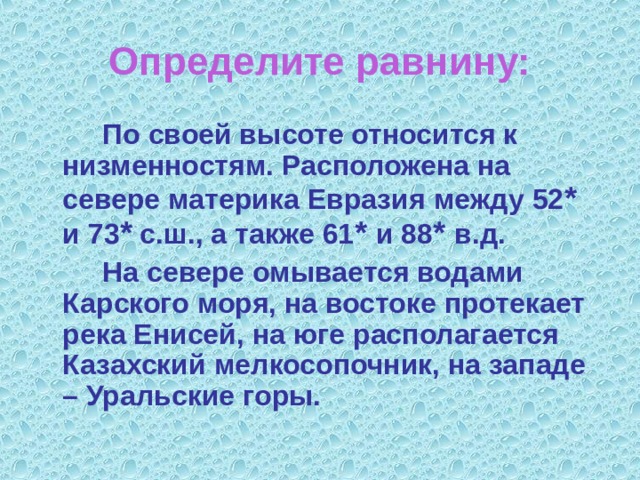 Определите равнину:   По своей высоте относится к низменностям. Расположена на севере материка Евразия между 52 * и 73 * с.ш., а также 61 * и 88 * в.д.   На севере омывается водами Карского моря, на востоке протекает река Енисей, на юге располагается Казахский мелкосопочник, на западе – Уральские горы. 