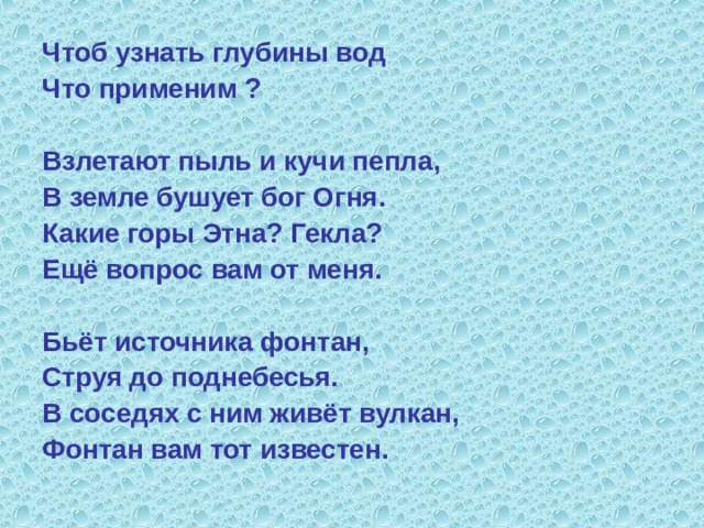 Чтоб узнать глубины вод Что применим ?  Взлетают пыль и кучи пепла, В земле бушует бог Огня. Какие горы Этна? Гекла? Ещё вопрос вам от меня.  Бьёт источника фонтан, Струя до поднебесья. В соседях с ним живёт вулкан, Фонтан вам тот известен. 