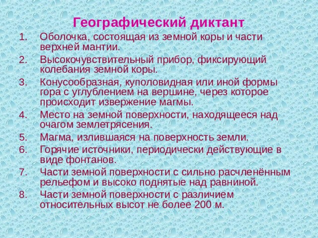 Географический диктант Оболочка, состоящая из земной коры и части верхней мантии. Высокочувствительный прибор, фиксирующий колебания земной коры. Конусообразная, куполовидная или иной формы гора с углублением на вершине, через которое происходит извержение магмы. Место на земной поверхности, находящееся над очагом землетрясения. Магма, излившаяся на поверхность земли. Горячие источники, периодически действующие в виде фонтанов. Части земной поверхности с сильно расчленённым рельефом и высоко поднятые над равниной. Части земной поверхности с различием относительных высот не более 200 м. 
