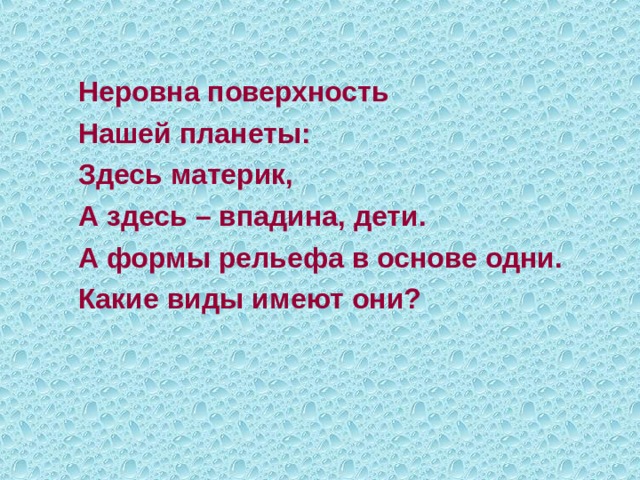   Неровна поверхность  Нашей планеты:  Здесь материк,  А здесь – впадина, дети.  А формы рельефа в основе одни.  Какие виды имеют они? 