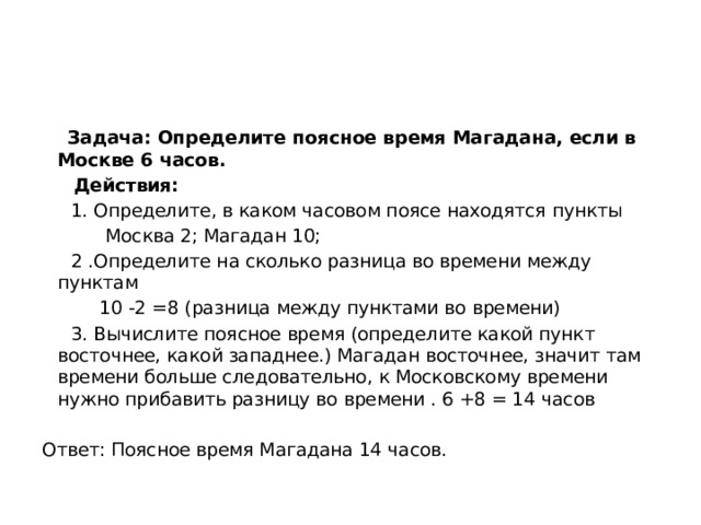  Задача: Определите поясное время Магадана, если в Москве 6 часов.  Действия:  1. Определите, в каком часовом поясе находятся пункты  Москва 2; Магадан 10;  2 .Определите на сколько разница во времени между пунктам  10 -2 =8 (разница между пунктами во времени)  3. Вычислите поясное время (определите какой пункт восточнее, какой западнее.) Магадан восточнее, значит там времени больше следовательно, к Московскому времени нужно прибавить разницу во времени . 6 +8 = 14 часов Ответ: Поясное время Магадана 14 часов. 