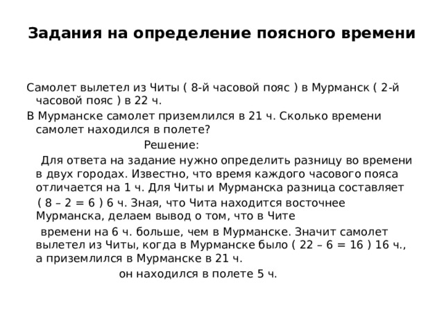 Задания на определение поясного времени   Самолет вылетел из Читы ( 8-й часовой пояс ) в Мурманск ( 2-й часовой пояс ) в 22 ч. В Мурманске самолет приземлился в 21 ч. Сколько времени самолет находился в полете?  Решение:  Для ответа на задание нужно определить разницу во времени в двух городах. Известно, что время каждого часового пояса отличается на 1 ч. Для Читы и Мурманска разница составляет  ( 8 – 2 = 6 ) 6 ч. Зная, что Чита находится восточнее Мурманска, делаем вывод о том, что в Чите  времени на 6 ч. больше, чем в Мурманске. Значит самолет вылетел из Читы, когда в Мурманске было ( 22 – 6 = 16 ) 16 ч., а приземлился в Мурманске в 21 ч.  он находился в полете 5 ч. 