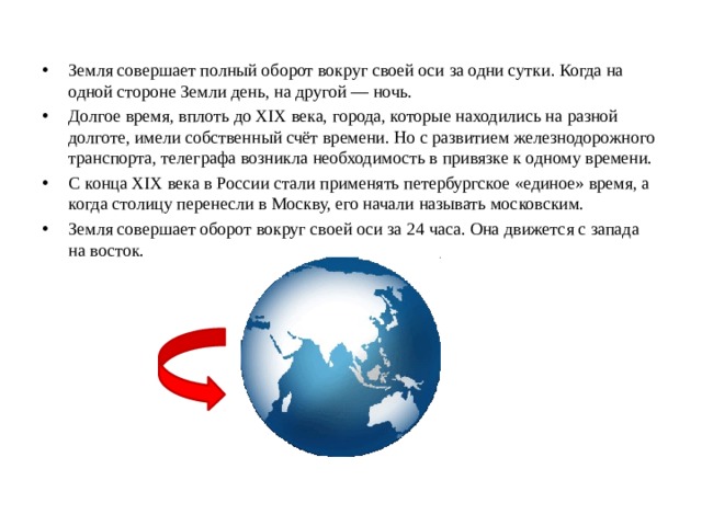 Земля совершает полный оборот вокруг своей оси за одни сутки. Когда на одной стороне Земли день, на другой — ночь. Долгое время, вплоть до XIX века, города, которые находились на разной долготе, имели собственный счёт времени. Но с развитием железнодорожного транспорта, телеграфа возникла необходимость в привязке к одному времени. С конца XIX века в России стали применять петербургское «единое» время, а когда столицу перенесли в Москву, его начали называть московским. Земля совершает оборот вокруг своей оси за 24 часа. Она движется с запада на восток. 