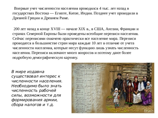  Впервые учет численности населения проводился 4 тыс. лет назад в государствах Востока — Египте, Китае, Индии. Позднее учет проводили в Древней Греции и Древнем Риме.  200 лет назад в конце XVIII — начале XIX в., в США, Англии, Франции и странах Северной Европы были проведены всеобщие переписи населения. Сейчас переписями охвачено практически все население мира. Переписи проводятся в большинстве стран мира каждые 10 лет в отличие от учета численности населения, которые несут функцию лишь узнать численность населе­ния. Переписи включают много вопросов и поэтому дают более подробную демографическую картину. В мире издавна существовал интерес к численности населения. Необходимо было знать численность рабочей силы, возможности для формирования армии, сбора налогов и т.д. 
