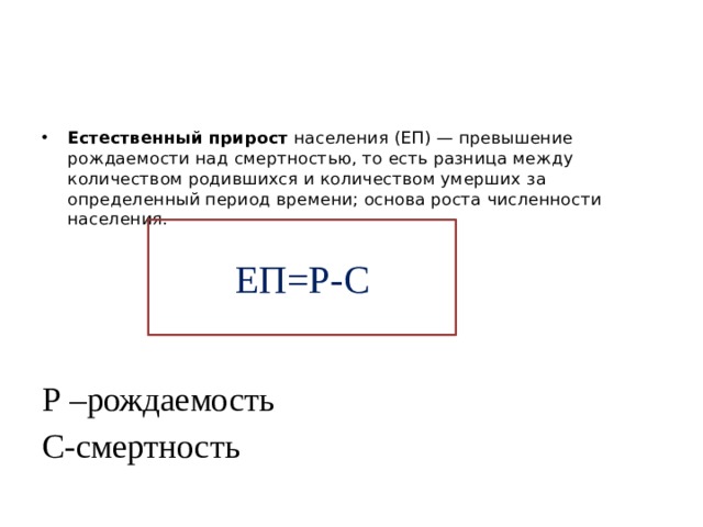 Естественный   прирост  населения (ЕП) — превышение рождаемости над смертностью, то есть разница между количеством родившихся и количеством умерших за определенный период времени; основа роста численности населения. Р –рождаемость С-смертность ЕП=Р-С 