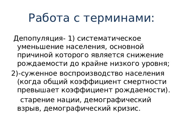 Работа с терминами:  Депопуляция- 1) систематическое уменьшение населения, основной причиной которого является снижение рождаемости до крайне низкого уровня; 2)-суженное воспроизводство населения (когда общий коэффициент смертности превышает коэффициент рождаемости).  старение нации, демографичес­кий взрыв, демографический кризис. 