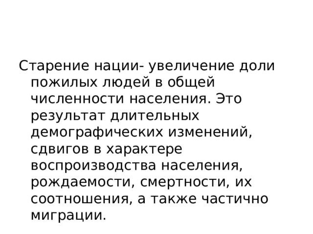 Старение нации- увеличение доли пожилых людей в общей численности населения. Это результат длительных демографических изменений, сдвигов в характере воспроизводства населения, рождаемости, смертности, их соотношения, а также частично миграции. 