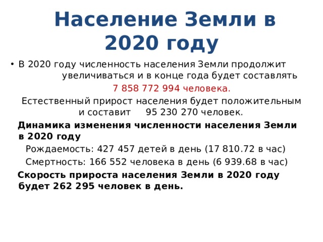  Население Земли в 2020 году В 2020 году численность населения Земли продолжит увеличиваться и в конце года будет составлять  7 858 772 994 человека.  Естественный прирост населения будет положительным и составит 95 230 270 человек.  Динамика изменения численности населения Земли в 2020 году  Рождаемость: 427 457 детей в день (17 810.72 в час)  Смертность: 166 552 человека в день (6 939.68 в час)  Скорость прироста населения Земли в 2020 году будет 262 295 человек в день. 