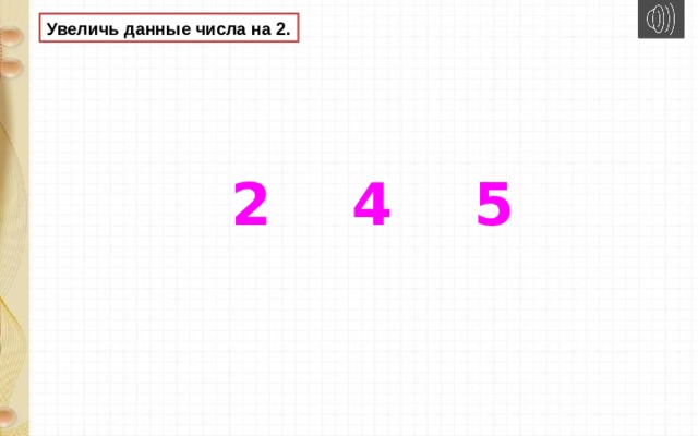 Увеличь данные числа на 2.  2 4 5 