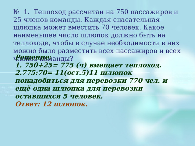 № 1. Теплоход рассчитан на 750 пассажиров и 25 членов команды. Каждая спасательная шлюпка может вместить 70 человек. Какое наименьшее число шлюпок должно быть на теплоходе, чтобы в случае необходимости в них можно было разместить всех пассажиров и всех членов команды? Решение: 1. 750+25= 775 (ч) вмещает теплоход. 2.775:70= 11(ост.5)11 шлюпок понадобиться для перевозки 770 чел. и ещё одна шлюпка для перевозки оставшихся 5 человек. Ответ: 12 шлюпок. 