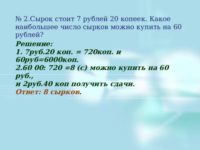 № 2.Сырок стоит 7 рублей 20 копеек. Какое наибольшее число сырков можно купить на 60 рублей? Решение: 1. 7руб.20 коп. = 720коп. и 60руб=6000коп. 2.60 00: 720 =8 (с) можно купить на 60 руб., и 2руб.40 коп получить сдачи. Ответ: 8 сырков . 